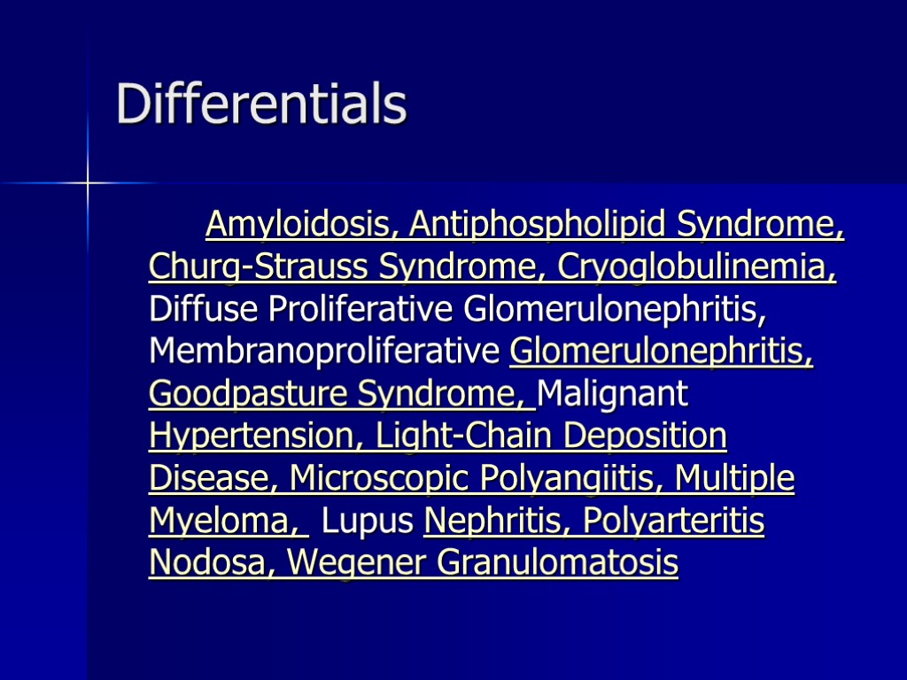 Differentials Amyloidosis, Antiphospholipid Syndrome, Churg-Strauss Syndrome, Cryoglobulinemia, Diffuse Proliferative Glomerulonephritis, Membranoproliferative Glomerulonephritis, Goodpasture Syndrome,